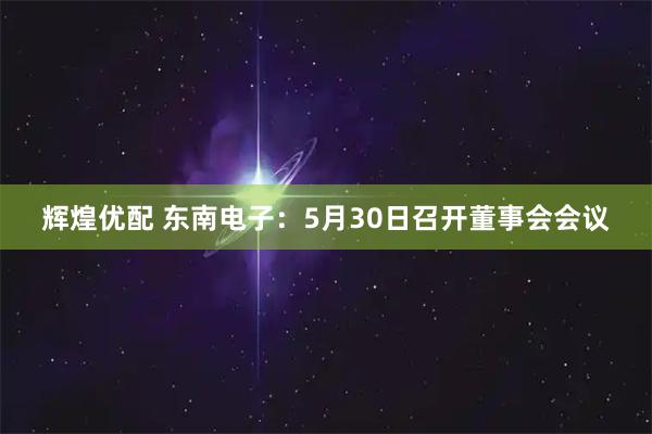 辉煌优配 东南电子：5月30日召开董事会会议