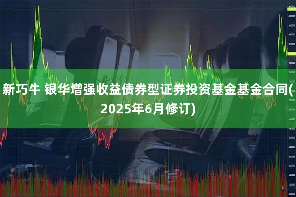 新巧牛 银华增强收益债券型证券投资基金基金合同(2025年6月修订)