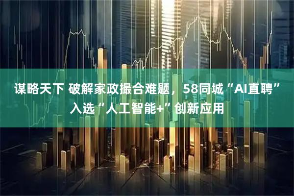 谋略天下 破解家政撮合难题，58同城“AI直聘”入选“人工智能+”创新应用