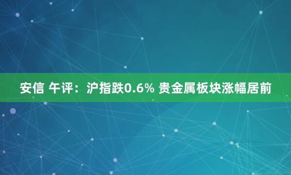 安信 午评：沪指跌0.6% 贵金属板块涨幅居前