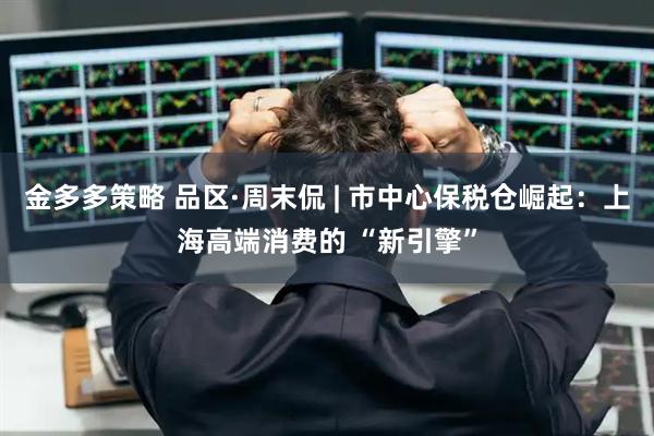 金多多策略 品区·周末侃 | 市中心保税仓崛起：上海高端消费的 “新引擎”