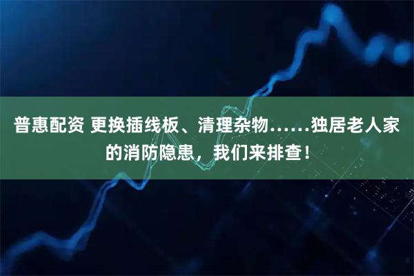 普惠配资 更换插线板、清理杂物……独居老人家的消防隐患，我们来排查！