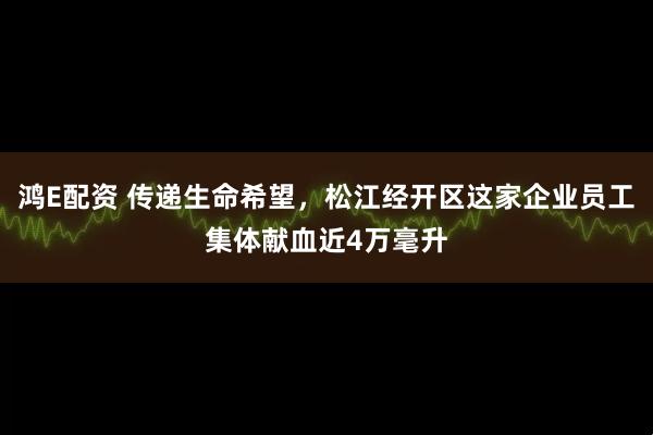 鸿E配资 传递生命希望，松江经开区这家企业员工集体献血近4万毫升