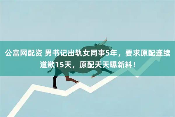 公富网配资 男书记出轨女同事5年，要求原配连续道歉15天，原配天天曝新料！