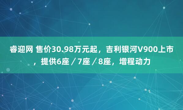 睿迎网 售价30.98万元起，吉利银河V900上市，提供6座／7座／8座，增程动力