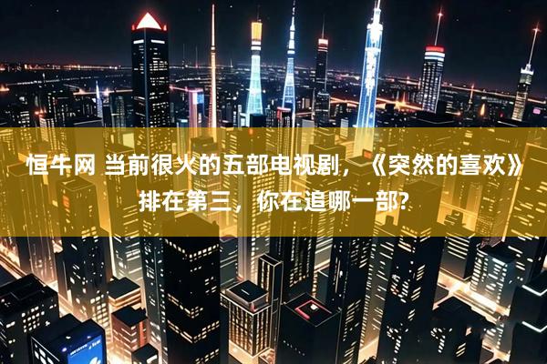 恒牛网 当前很火的五部电视剧，《突然的喜欢》排在第三，你在追哪一部?
