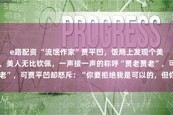 e路配资 “流氓作家”贾平凹，饭局上发现个美人，便顺口吹了瓶茅台，美人无比钦佩，一声接一声的称呼“贾老贾老”，可贾平凹却怒斥：“你要拒绝我是可以的，但你不能这样叫我！”