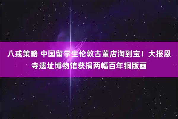八戒策略 中国留学生伦敦古董店淘到宝！大报恩寺遗址博物馆获捐两幅百年铜版画