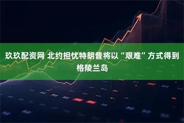 玖玖配资网 北约担忧特朗普将以“艰难”方式得到格陵兰岛