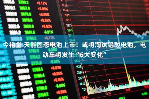 今裕堂 天能固态电池上市！或将淘汰铅酸电池，电动车将发生“6大变化”