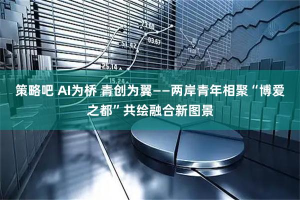 策略吧 AI为桥 青创为翼——两岸青年相聚“博爱之都”共绘融合新图景