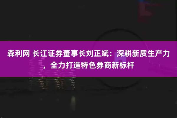 森利网 长江证券董事长刘正斌：深耕新质生产力，全力打造特色券商新标杆