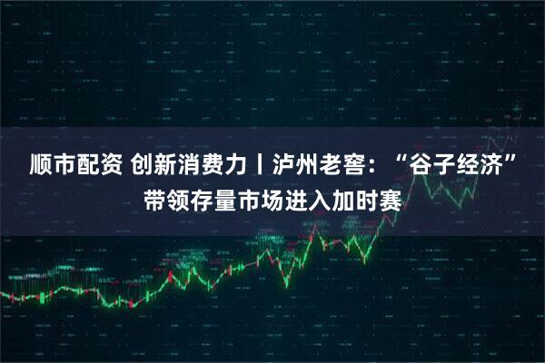 顺市配资 创新消费力丨泸州老窖：“谷子经济”带领存量市场进入加时赛