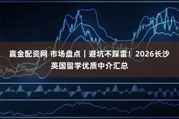 赢金配资网 市场盘点｜避坑不踩雷！2026长沙英国留学优质中介汇总