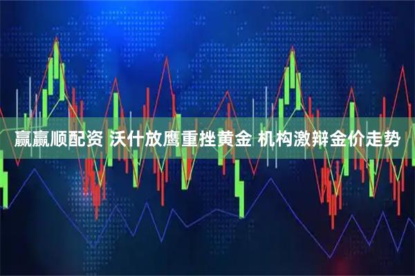 赢赢顺配资 沃什放鹰重挫黄金 机构激辩金价走势